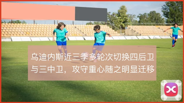 乌迪内斯近三季多轮次切换四后卫与三中卫，攻守重心随之明显迁移