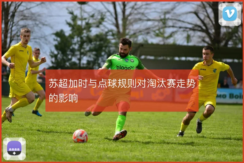 苏超加时与点球规则对淘汰赛走势的影响