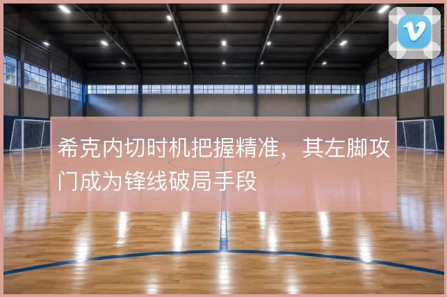 希克内切时机把握精准，其左脚攻门成为锋线破局手段