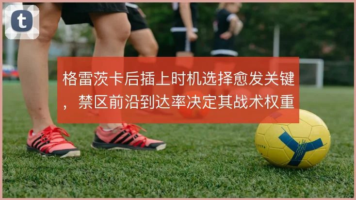格雷茨卡后插上时机选择愈发关键，禁区前沿到达率决定其战术权重