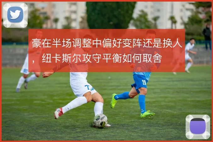 豪在半场调整中偏好变阵还是换人,纽卡斯尔攻守平衡如何取舍