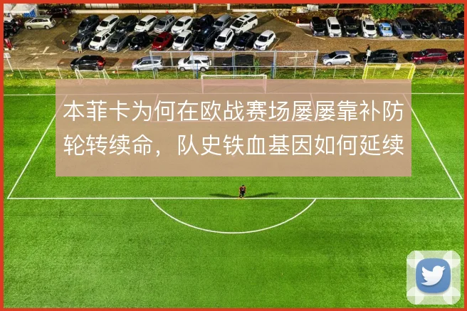 本菲卡为何在欧战赛场屡屡靠补防轮转续命,队史铁血基因如何延续