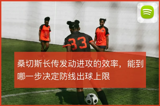 桑切斯长传发动进攻的效率,能到哪一步决定防线出球上限