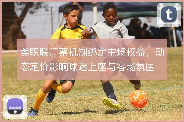 美职联门票机制绑定主场权益，动态定价影响球迷上座与客场氛围