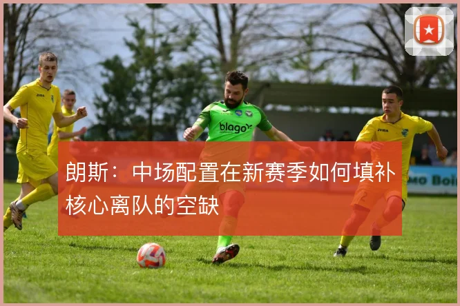 朗斯:中场配置在新赛季如何填补核心离队的空缺