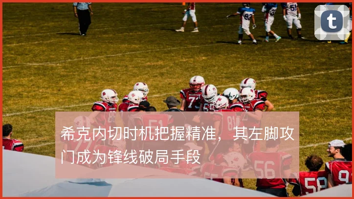 希克内切时机把握精准，其左脚攻门成为锋线破局手段