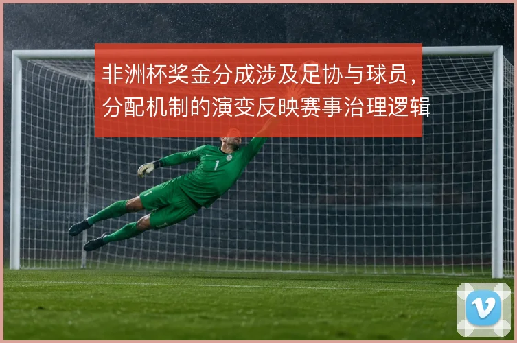 非洲杯奖金分成涉及足协与球员,分配机制的演变反映赛事治理逻辑
