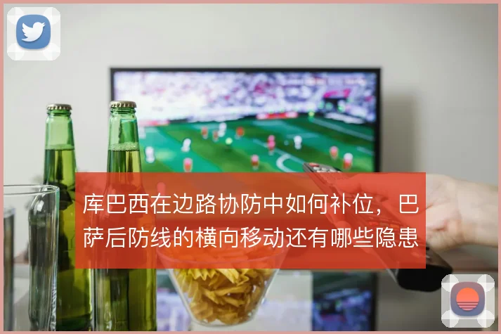库巴西在边路协防中如何补位,巴萨后防线的横向移动还有哪些隐患