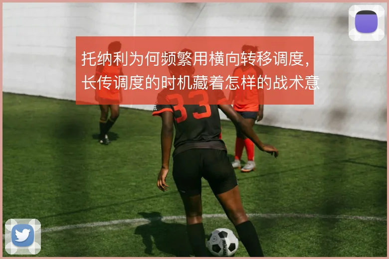 托纳利为何频繁用横向转移调度,长传调度的时机藏着怎样的战术意图