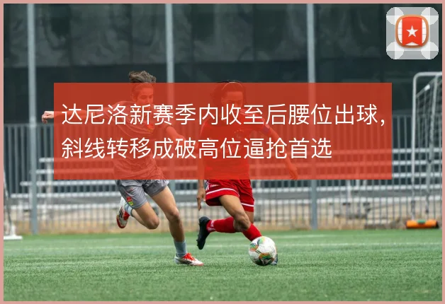 达尼洛新赛季内收至后腰位出球,斜线转移成破高位逼抢首选