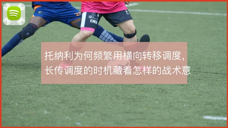 托纳利为何频繁用横向转移调度,长传调度的时机藏着怎样的战术意图