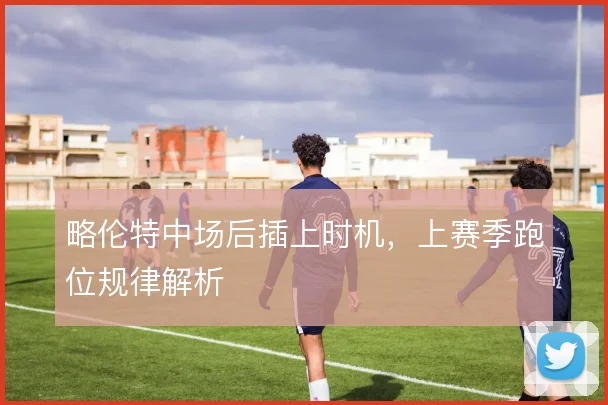 略伦特中场后插上时机,上赛季跑位规律解析