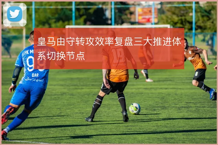 皇马由守转攻效率复盘三大推进体系切换节点