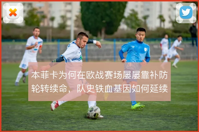 本菲卡为何在欧战赛场屡屡靠补防轮转续命,队史铁血基因如何延续