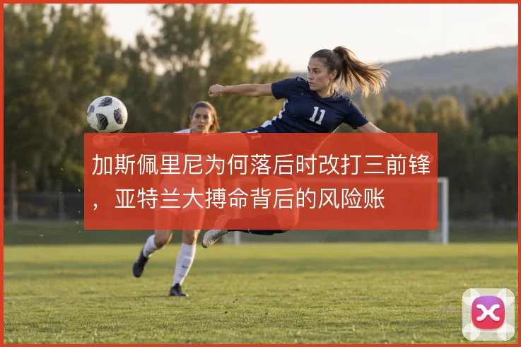 加斯佩里尼为何落后时改打三前锋,亚特兰大搏命背后的风险账