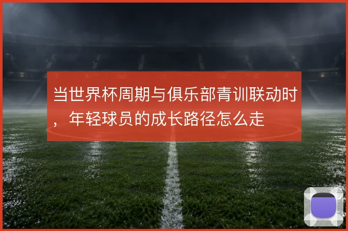 当世界杯周期与俱乐部青训联动时,年轻球员的成长路径怎么走